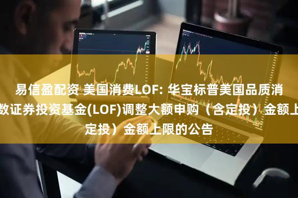 易信盈配资 美国消费LOF: 华宝标普美国品质消费股票指数证券投资基金(LOF)调整大额申购（含定投）金额上限的公告