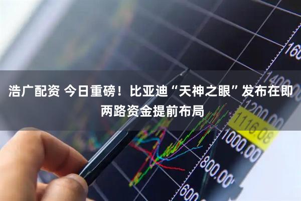 浩广配资 今日重磅！比亚迪“天神之眼”发布在即 两路资金提前布局