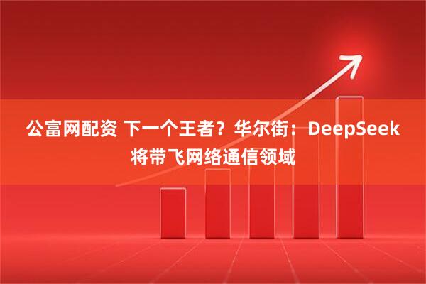 公富网配资 下一个王者？华尔街：DeepSeek将带飞网络通信领域