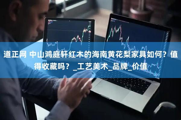 道正网 中山鸿庭轩红木的海南黄花梨家具如何？值得收藏吗？_工艺美术_品牌_价值