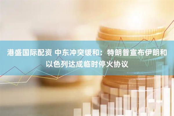 港盛国际配资 中东冲突缓和：特朗普宣布伊朗和以色列达成临时停火协议