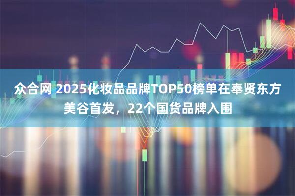 众合网 2025化妆品品牌TOP50榜单在奉贤东方美谷首发，22个国货品牌入围