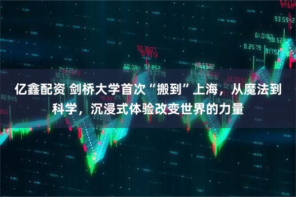亿鑫配资 剑桥大学首次“搬到”上海，从魔法到科学，沉浸式体验改变世界的力量