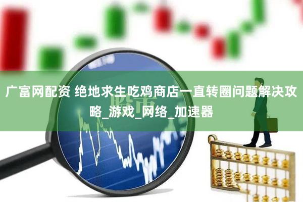 广富网配资 绝地求生吃鸡商店一直转圈问题解决攻略_游戏_网络_加速器