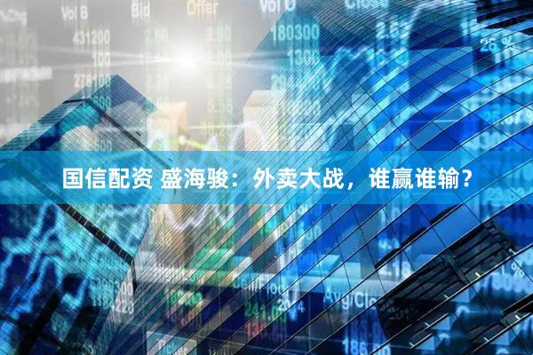 国信配资 盛海骏：外卖大战，谁赢谁输？