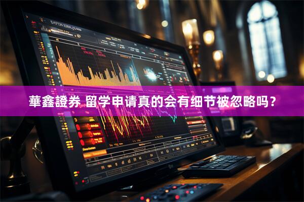 華鑫證券 留学申请真的会有细节被忽略吗？