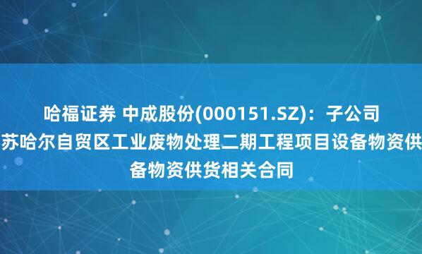 哈福证券 中成股份(000151.SZ)：子公司拟签订阿曼苏哈尔自贸区工业废物处理二期工程项目设备物资供货相关合同