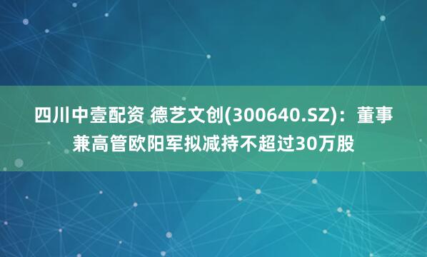 四川中壹配资 德艺文创(300640.SZ)：董事兼高管欧阳军拟减持不超过30万股
