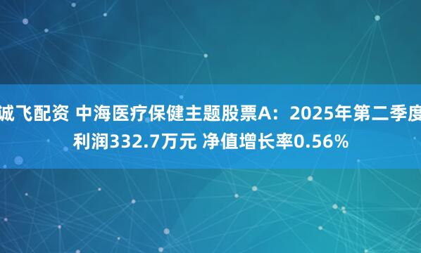诚飞配资 中海医疗保健主题股票A：2025年第二季度利润332.7万元 净值增长率0.56%