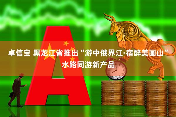 卓信宝 黑龙江省推出“游中俄界江·宿醉美画山”水路同游新产品