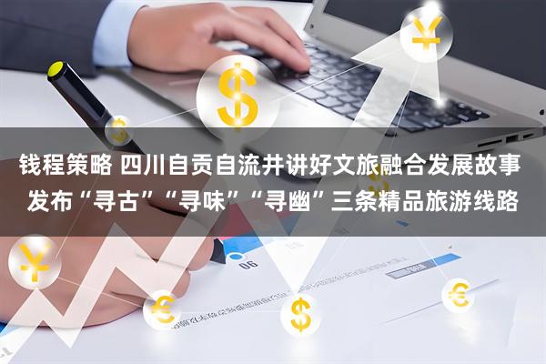 钱程策略 四川自贡自流井讲好文旅融合发展故事 发布“寻古”“寻味”“寻幽”三条精品旅游线路