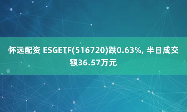 怀远配资 ESGETF(516720)跌0.63%, 半日成交额36.57万元