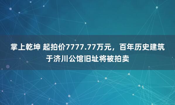 掌上乾坤 起拍价7777.77万元，百年历史建筑于济川公馆旧址将被拍卖