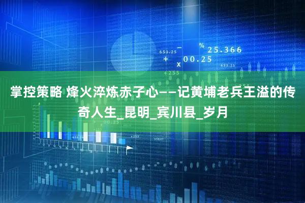 掌控策略 烽火淬炼赤子心——记黄埔老兵王溢的传奇人生_昆明_宾川县_岁月