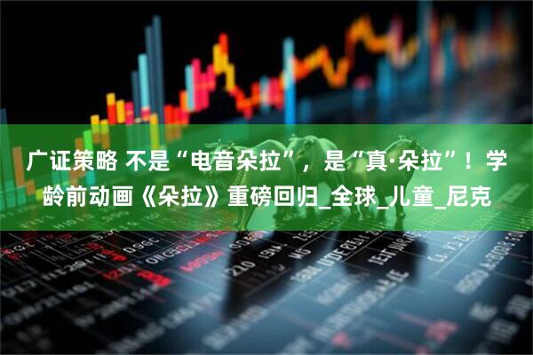 广证策略 不是“电音朵拉”，是“真·朵拉”！学龄前动画《朵拉》重磅回归_全球_儿童_尼克