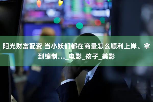阳光财富配资 当小妖们都在商量怎么顺利上岸、拿到编制…_电影_孩子_美影