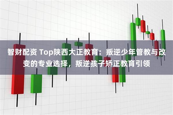 智财配资 Top陕西大正教育:叛逆少年管教与改变的专业选择,叛逆孩子矫正教育引领