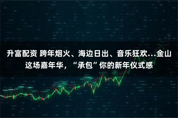 升富配资 跨年烟火、海边日出、音乐狂欢…金山这场嘉年华,“承包”你的新年仪式感