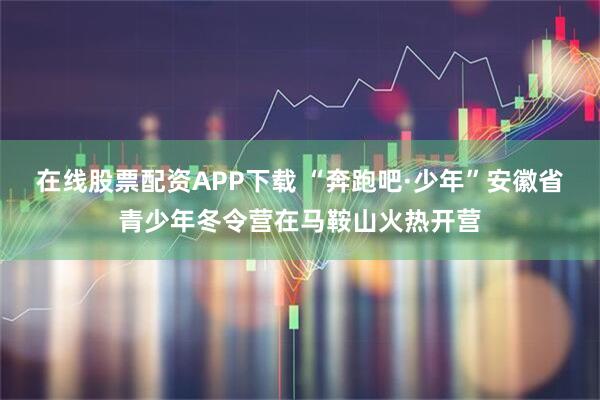 在线股票配资APP下载 “奔跑吧·少年”安徽省青少年冬令营在马鞍山火热开营