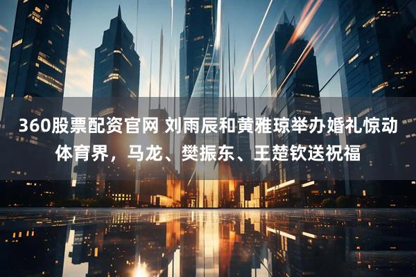 360股票配资官网 刘雨辰和黄雅琼举办婚礼惊动体育界，马龙、樊振东、王楚钦送祝福