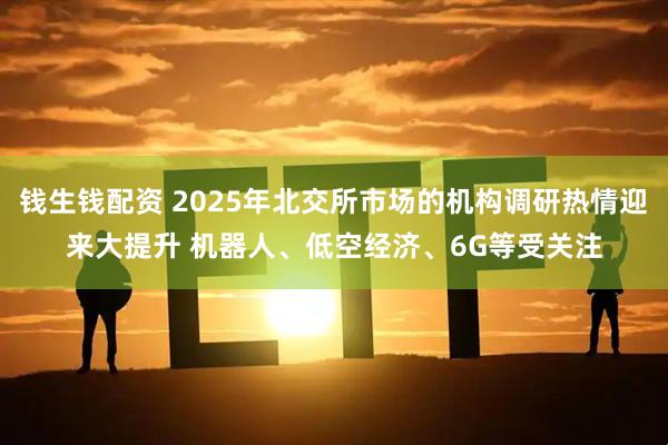 钱生钱配资 2025年北交所市场的机构调研热情迎来大提升 机器人、低空经济、6G等受关注