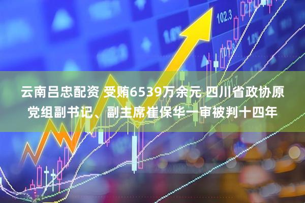 云南吕忠配资 受贿6539万余元 四川省政协原党组副书记、副主席崔保华一审被判十四年