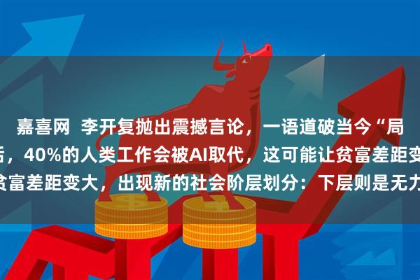 嘉喜网  李开复抛出震撼言论，一语道破当今“局势”，他预测：“十年后，40%的人类工作会被AI取代，这可能让贫富差距变大，出现新的社会阶层划分：下层则是无力挣扎的普通民众”
