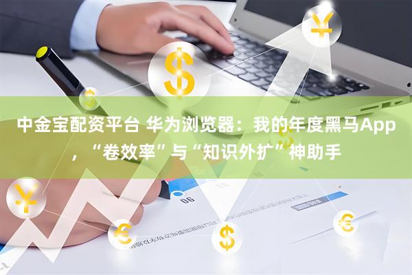 中金宝配资平台 华为浏览器：我的年度黑马App，“卷效率”与“知识外扩”神助手