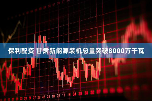 保利配资 甘肃新能源装机总量突破8000万千瓦