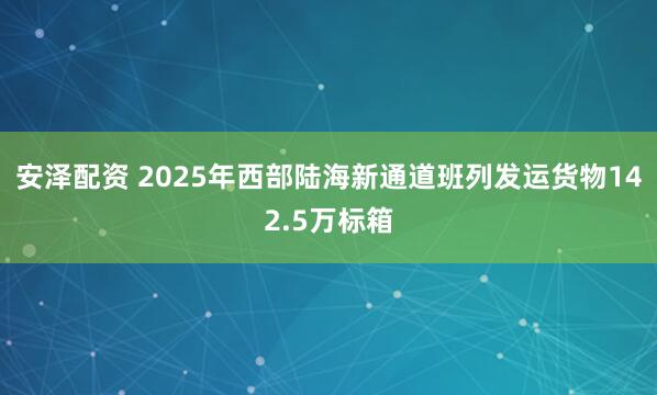 安泽配资 2025年西部陆海新通道班列发运货物142.5万标箱