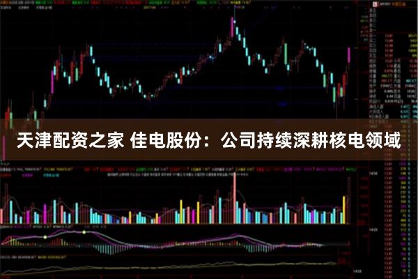 天津配资之家 佳电股份：公司持续深耕核电领域