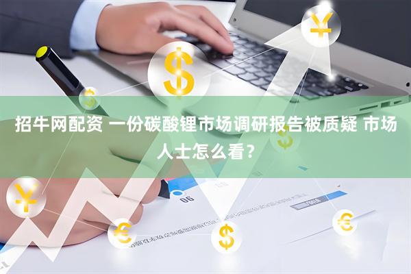 招牛网配资 一份碳酸锂市场调研报告被质疑 市场人士怎么看？
