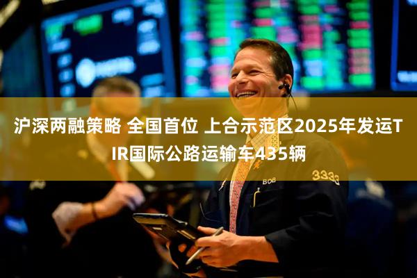 沪深两融策略 全国首位 上合示范区2025年发运TIR国际公路运输车435辆