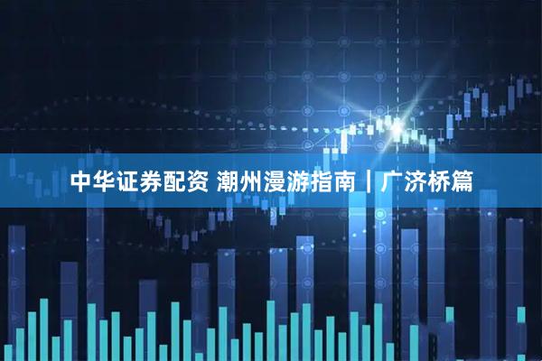 中华证券配资 潮州漫游指南｜广济桥篇