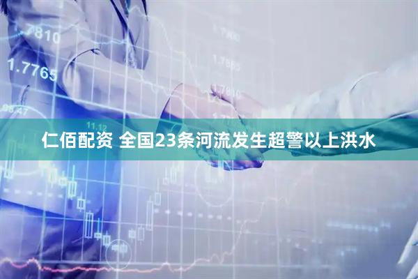 仁佰配资 全国23条河流发生超警以上洪水