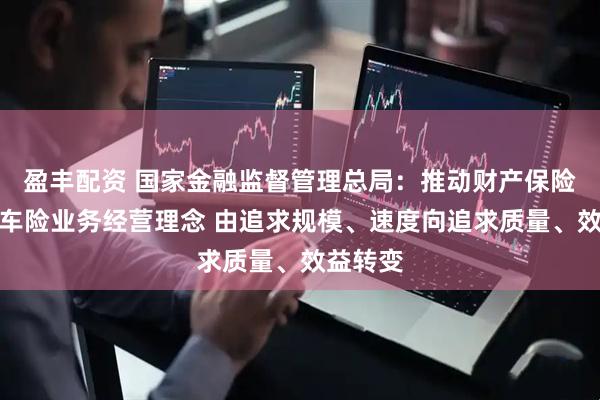 盈丰配资 国家金融监督管理总局：推动财产保险公司非车险业务经营理念 由追求规模、速度向追求质量、效益转变