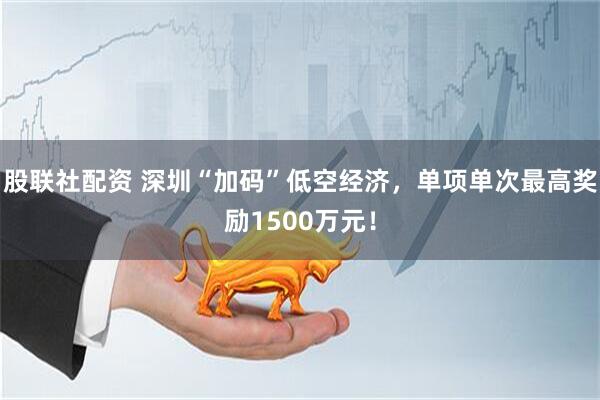 股联社配资 深圳“加码”低空经济，单项单次最高奖励1500万元！