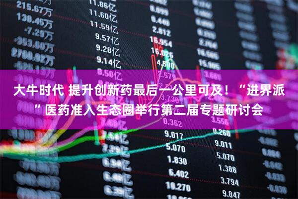 大牛时代 提升创新药最后一公里可及！“进界派”医药准入生态圈举行第二届专题研讨会