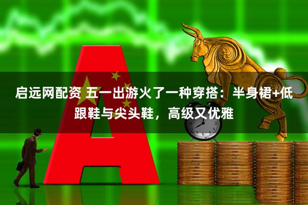 启远网配资 五一出游火了一种穿搭：半身裙+低跟鞋与尖头鞋，高级又优雅