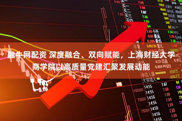 融牛网配资 深度融合、双向赋能，上海财经大学商学院以高质量党建汇聚发展动能